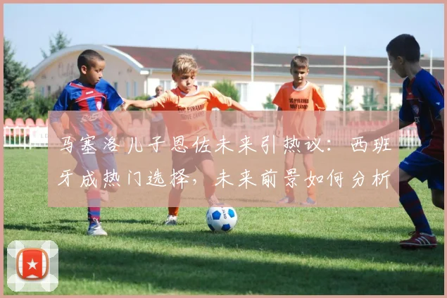 马塞洛儿子恩佐未来引热议：西班牙成热门选择，未来前景如何分析？