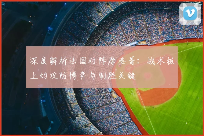 深度解析法国对阵摩洛哥：战术板上的攻防博弈与制胜关键