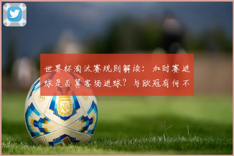 世界杯淘汰赛规则解读:加时赛进球是否算客场进球?与欧冠有何不同?