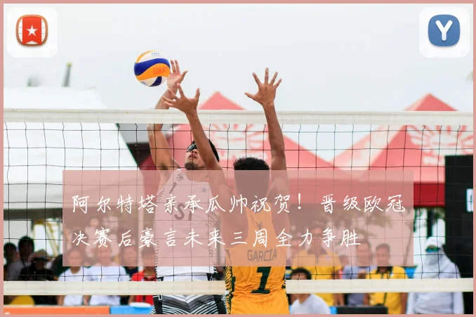 阿尔特塔亲承瓜帅祝贺!晋级欧冠决赛后豪言未来三周全力争胜