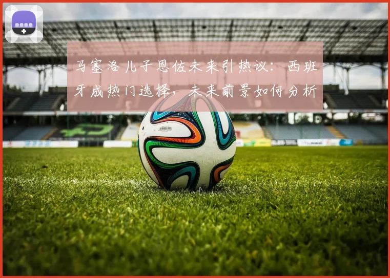 马塞洛儿子恩佐未来引热议:西班牙成热门选择,未来前景如何分析?