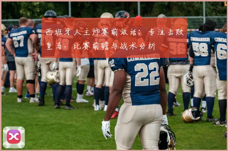 西班牙人主帅赛前放话：专注击败皇马，比赛前瞻与战术分析