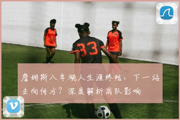 詹姆斯八年湖人生涯终结，下一站去向何方？深度解析离队影响