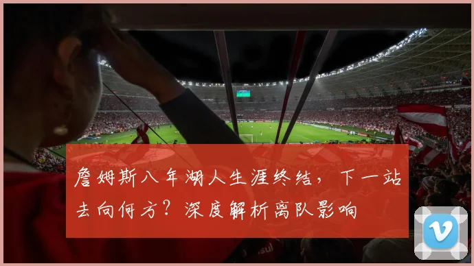 詹姆斯八年湖人生涯终结，下一站去向何方？深度解析离队影响