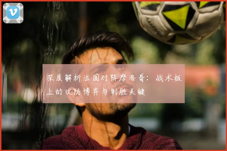 深度解析法国对阵摩洛哥:战术板上的攻防博弈与制胜关键