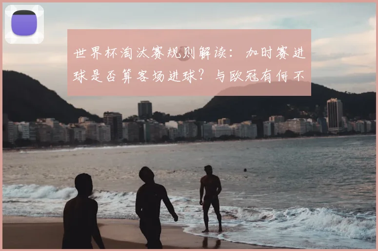 世界杯淘汰赛规则解读：加时赛进球是否算客场进球？与欧冠有何不同？