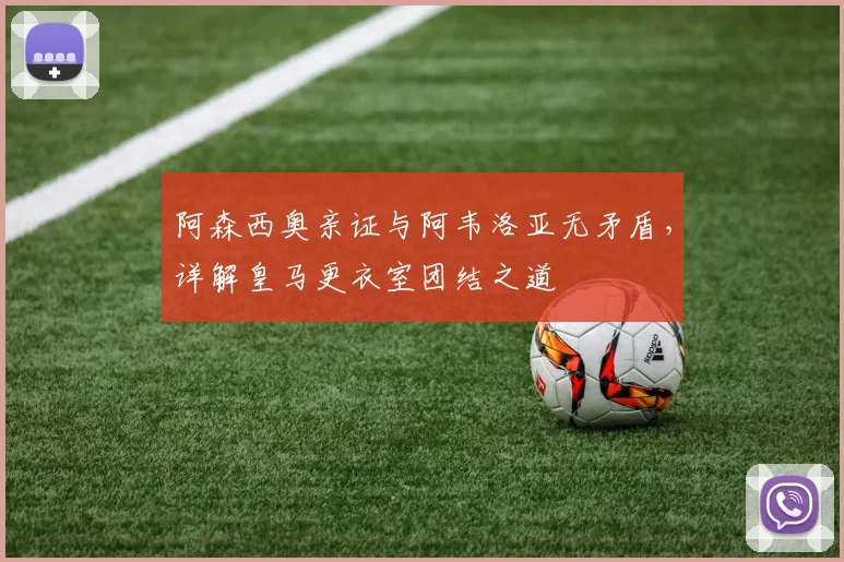 阿森西奥亲证与阿韦洛亚无矛盾，详解皇马更衣室团结之道