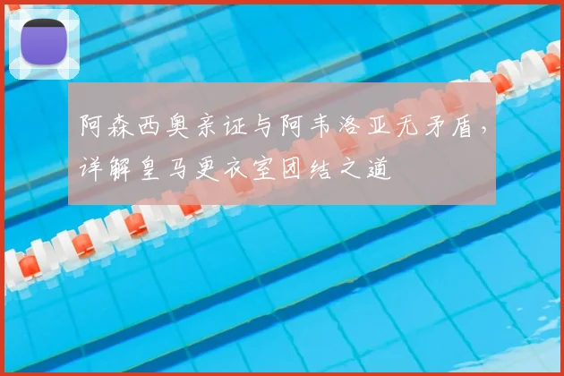 阿森西奥亲证与阿韦洛亚无矛盾,详解皇马更衣室团结之道