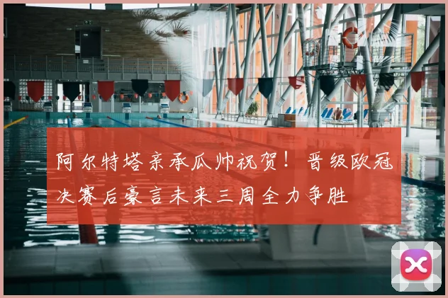 阿尔特塔亲承瓜帅祝贺！晋级欧冠决赛后豪言未来三周全力争胜
